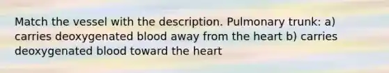 Match the vessel with the description. Pulmonary trunk: a) carries deoxygenated blood away from the heart b) carries deoxygenated blood toward the heart