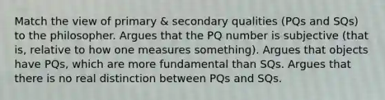 Match the view of primary & secondary qualities (PQs and SQs) to the philosopher. Argues that the PQ number is subjective (that is, relative to how one measures something). Argues that objects have PQs, which are more fundamental than SQs. Argues that there is no real distinction between PQs and SQs.