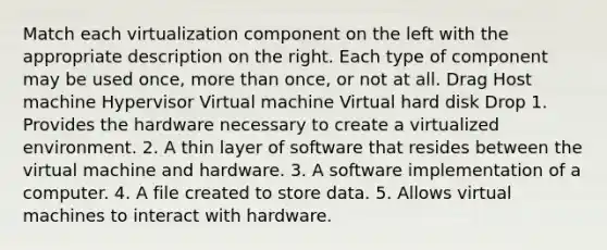 Match each virtualization component on the left with the appropriate description on the right. Each type of component may be used once, more than once, or not at all. Drag Host machine Hypervisor Virtual machine Virtual hard disk Drop 1. Provides the hardware necessary to create a virtualized environment. 2. A thin layer of software that resides between the virtual machine and hardware. 3. A software implementation of a computer. 4. A file created to store data. 5. Allows virtual machines to interact with hardware.