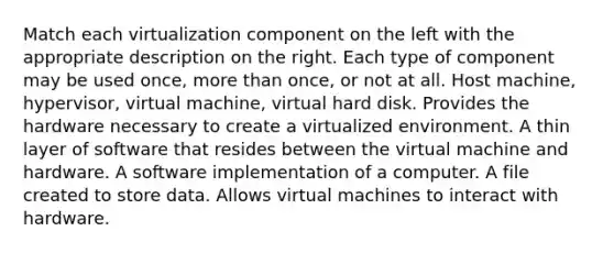 Match each virtualization component on the left with the appropriate description on the right. Each type of component may be used once, more than once, or not at all. Host machine, hypervisor, virtual machine, virtual hard disk. Provides the hardware necessary to create a virtualized environment. A thin layer of software that resides between the virtual machine and hardware. A software implementation of a computer. A file created to store data. Allows virtual machines to interact with hardware.