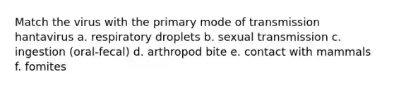 Match the virus with the primary mode of transmission hantavirus a. respiratory droplets b. sexual transmission c. ingestion (oral-fecal) d. arthropod bite e. contact with mammals f. fomites