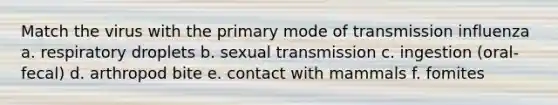 Match the virus with the primary mode of transmission influenza a. respiratory droplets b. sexual transmission c. ingestion (oral-fecal) d. arthropod bite e. contact with mammals f. fomites
