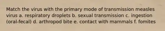 Match the virus with the primary mode of transmission measles virus a. respiratory droplets b. sexual transmission c. ingestion (oral-fecal) d. arthropod bite e. contact with mammals f. fomites