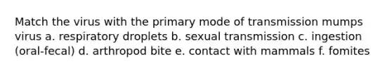 Match the virus with the primary mode of transmission mumps virus a. respiratory droplets b. sexual transmission c. ingestion (oral-fecal) d. arthropod bite e. contact with mammals f. fomites