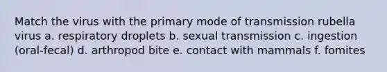 Match the virus with the primary mode of transmission rubella virus a. respiratory droplets b. sexual transmission c. ingestion (oral-fecal) d. arthropod bite e. contact with mammals f. fomites