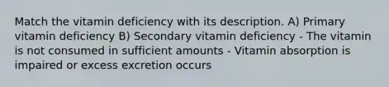 Match the vitamin deficiency with its description. A) Primary vitamin deficiency B) Secondary vitamin deficiency - The vitamin is not consumed in sufficient amounts - Vitamin absorption is impaired or excess excretion occurs