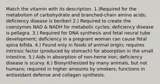 Match the vitamin with its description. 1.)Required for the metabolism of carbohydrate and branched-chain amino acids; deficiency disease is beriberi 2.) Required to create the coenzymes NAD & NADH for metabolic cycles; deficiency disease is pellagra. 3.) Required for DNA synthesis and fetal neural tube development; deficiency in a pregnant woman can cause fetal spina bifida. 4.) Found only in foods of animal origin; requires intrinsic factor (produced by stomach) for absorption in the small intestine. 5.) Aids in absorption of non-heme iron; deficiency disease is scurvy. 6.) Biosynthesized by many animals, but not humans; required in higher amounts by smokers; functions in antioxidant defense and collagen synthesis.