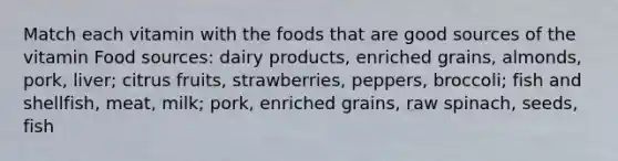 Match each vitamin with the foods that are good sources of the vitamin Food sources: dairy products, enriched grains, almonds, pork, liver; citrus fruits, strawberries, peppers, broccoli; fish and shellfish, meat, milk; pork, enriched grains, raw spinach, seeds, fish