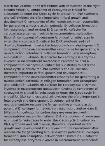 Match the vitamin in the left column with its function in the right column Folate: A: component of coenzyme A; critical for substrates to enter the Krebs cycle B: critical for DNA synthesis and cell division; therefore important in fetal growth and development C: component of the neurotransmitter responsible for generating a muscle action potential D: collagen formation; iron absorption; anti-oxidant E: (vitamin H); cofactor for carboxylase enzymes involved in macronutrient metabolism Biotin A: component of coenzyme A; critical for substrates to enter the Krebs cycle B: critical for DNA synthesis and cell division; therefore important in fetal growth and development C: component of the neurotransmitter responsible for generating a muscle action potential D: collagen formation; iron absorption; anti-oxidant E: (vitamin H); cofactor for carboxylase enzymes involved in macronutrient metabolism Pantothenic acid A: component of coenzyme A; critical for substrates to enter the Krebs cycle B: critical for DNA synthesis and cell division; therefore important in fetal growth and development C: component of the neurotransmitter responsible for generating a muscle action potential D: collagen formation; iron absorption; anti-oxidant E: (vitamin H); cofactor for carboxylase enzymes involved in macronutrient metabolism Choline A: component of coenzyme A; critical for substrates to enter the Krebs cycle B: critical for DNA synthesis and cell division; therefore important in fetal growth and development C: component of the neurotransmitter responsible for generating a muscle action potential D: collagen formation; iron absorption; anti-oxidant E: (vitamin H); cofactor for carboxylase enzymes involved in macronutrient metabolism vitamin C A: component of coenzyme A; critical for substrates to enter the Krebs cycle B: critical for DNA synthesis and cell division; therefore important in fetal growth and development C: component of the neurotransmitter responsible for generating a muscle action potential D: collagen formation; iron absorption; anti-oxidant E: (vitamin H); cofactor for carboxylase enzymes involved in macronutrient metabolism