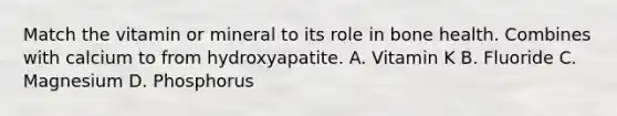 Match the vitamin or mineral to its role in bone health. Combines with calcium to from hydroxyapatite. A. Vitamin K B. Fluoride C. Magnesium D. Phosphorus