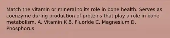 Match the vitamin or mineral to its role in bone health. Serves as coenzyme during production of proteins that play a role in bone metabolism. A. Vitamin K B. Fluoride C. Magnesium D. Phosphorus