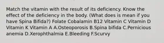 Match the vitamin with the result of its deficiency. Know the effect of the deficiency in the body. (What does is mean if you have Spina Bifida?) Folate Cobalamin B12 Vitamin C Vitamin D Vitamin K Vitamin A A.Osteoporosis B.Spina bifida C.Pernicious anemia D.Xerophthalmia E.Bleeding F.Scurvy