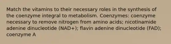 Match the vitamins to their necessary roles in the synthesis of the coenzyme integral to metabolism. Coenzymes: coenzyme necessary to remove nitrogen from <a href='https://www.questionai.com/knowledge/k9gb720LCl-amino-acids' class='anchor-knowledge'>amino acids</a>; nicotinamide adenine dinucleotide (NAD+); flavin adenine dinucleotide (FAD); coenzyme A