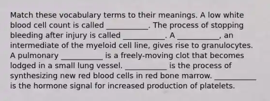 Match these vocabulary terms to their meanings. A low white blood cell count is called ___________. The process of stopping bleeding after injury is called ___________. A ___________, an intermediate of the myeloid cell line, gives rise to granulocytes. A pulmonary ___________ is a freely-moving clot that becomes lodged in a small lung vessel. ___________ is the process of synthesizing new red blood cells in red bone marrow. ___________ is the hormone signal for increased production of platelets.