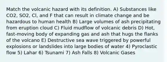 Match the volcanic hazard with its definition. A) Substances like CO2, SO2, Cl, and F that can result in climate change and be hazardous to human health B) Large volumes of ash precipitating from eruption cloud C) Fluid mudflow of volcanic debris D) Hot, fast-moving body of expanding gas and ash that hugs the flanks of the volcano E) Destructive sea wave triggered by powerful explosions or landslides into large bodies of water 4) Pyroclastic flow 5) Lahar 6) Tsunami 7) Ash Falls 8) Volcanic Gases