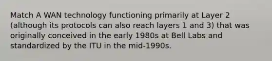 Match A WAN technology functioning primarily at Layer 2 (although its protocols can also reach layers 1 and 3) that was originally conceived in the early 1980s at Bell Labs and standardized by the ITU in the mid-1990s.