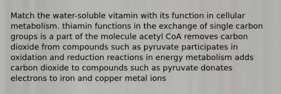 Match the water-soluble vitamin with its function in cellular metabolism. thiamin functions in the exchange of single carbon groups is a part of the molecule acetyl CoA removes carbon dioxide from compounds such as pyruvate participates in oxidation and reduction reactions in energy metabolism adds carbon dioxide to compounds such as pyruvate donates electrons to iron and copper metal ions