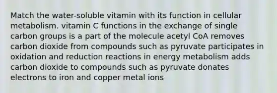 Match the water-soluble vitamin with its function in cellular metabolism. vitamin C functions in the exchange of single carbon groups is a part of the molecule acetyl CoA removes carbon dioxide from compounds such as pyruvate participates in oxidation and reduction reactions in energy metabolism adds carbon dioxide to compounds such as pyruvate donates electrons to iron and copper metal ions