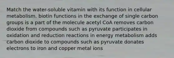 Match the water-soluble vitamin with its function in cellular metabolism. biotin functions in the exchange of single carbon groups is a part of the molecule acetyl CoA removes carbon dioxide from compounds such as pyruvate participates in oxidation and reduction reactions in energy metabolism adds carbon dioxide to compounds such as pyruvate donates electrons to iron and copper metal ions