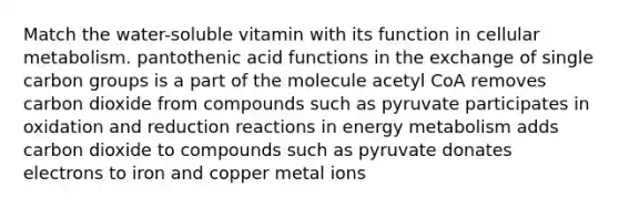 Match the water-soluble vitamin with its function in cellular metabolism. pantothenic acid functions in the exchange of single carbon groups is a part of the molecule acetyl CoA removes carbon dioxide from compounds such as pyruvate participates in oxidation and reduction reactions in energy metabolism adds carbon dioxide to compounds such as pyruvate donates electrons to iron and copper metal ions