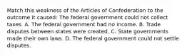 Match this weakness of the Articles of Confederation to the outcome it caused: The federal government could not collect taxes. A. The federal government had no income. B. Trade disputes between states were created. C. State governments made their own laws. D. The federal government could not settle disputes.