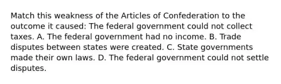 Match this weakness of the Articles of Confederation to the outcome it caused: The federal government could not collect taxes. A. The federal government had no income. B. Trade disputes between states were created. C. State governments made their own laws. D. The federal government could not settle disputes.