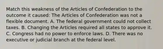 Match this weakness of the Articles of Confederation to the outcome it caused: The Articles of Confederation was not a flexible document. A. The federal government could not collect taxes. B. Changing the Articles required all states to approve it. C. Congress had no power to enforce laws. D. There was no executive or judicial branch at the federal level.