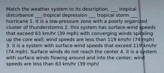 Match the weather system to its description. ___ tropical disturbance ___ tropical depression ___ tropical storm ___ hurricane 1. it is a low-pressure zone with a poorly organized cluster of thunderstorms 2. this system has surface-wind speeds that exceed 63 km/hr (39 mph) with converging winds spiraling up the core wall; wind speeds are less than 119 km/hr (74 mph) 3. it is a system with surface-wind speeds that exceed 119 km/hr (74 mph). Surface winds do not reach the center 4. it is a system with surface winds flowing around and into the center; wind speeds are less than 63 km/hr (39 mph)