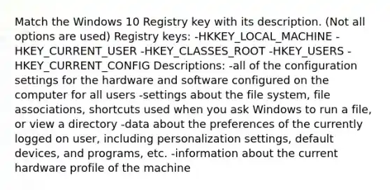 Match the Windows 10 Registry key with its description. (Not all options are used) Registry keys: -HKKEY_LOCAL_MACHINE -HKEY_CURRENT_USER -HKEY_CLASSES_ROOT -HKEY_USERS -HKEY_CURRENT_CONFIG Descriptions: -all of the configuration settings for the hardware and software configured on the computer for all users -settings about the file system, file associations, shortcuts used when you ask Windows to run a file, or view a directory -data about the preferences of the currently logged on user, including personalization settings, default devices, and programs, etc. -information about the current hardware profile of the machine