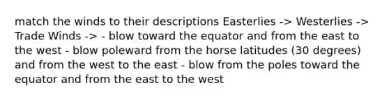 match the winds to their descriptions Easterlies -> Westerlies -> Trade Winds -> - blow toward the equator and from the east to the west - blow poleward from the horse latitudes (30 degrees) and from the west to the east - blow from the poles toward the equator and from the east to the west