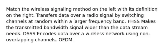 Match the wireless signaling method on the left with its definition on the right. Transfers data over a radio signal by switching channels at random within a larger frequency band. FHSS Makes the transmitted bandwidth signal wider than the data stream needs. DSSS Encodes data over a wireless network using non-overlapping channels. OFDM