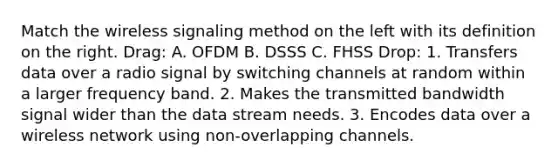 Match the wireless signaling method on the left with its definition on the right. Drag: A. OFDM B. DSSS C. FHSS Drop: 1. Transfers data over a radio signal by switching channels at random within a larger frequency band. 2. Makes the transmitted bandwidth signal wider than the data stream needs. 3. Encodes data over a wireless network using non-overlapping channels.