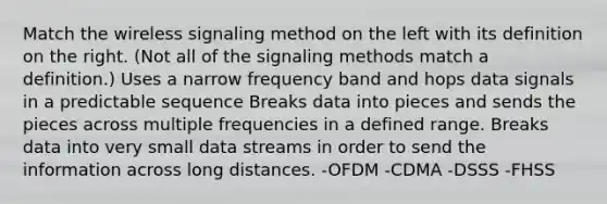 Match the wireless signaling method on the left with its definition on the right. (Not all of the signaling methods match a definition.) Uses a narrow frequency band and hops data signals in a predictable sequence Breaks data into pieces and sends the pieces across multiple frequencies in a defined range. Breaks data into very small data streams in order to send the information across long distances. -OFDM -CDMA -DSSS -FHSS