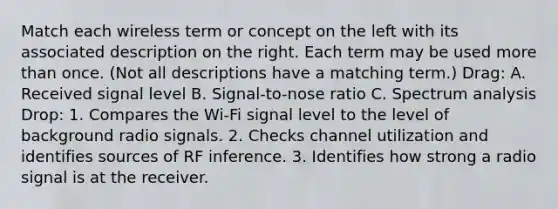 Match each wireless term or concept on the left with its associated description on the right. Each term may be used more than once. (Not all descriptions have a matching term.) Drag: A. Received signal level B. Signal-to-nose ratio C. Spectrum analysis Drop: 1. Compares the Wi-Fi signal level to the level of background radio signals. 2. Checks channel utilization and identifies sources of RF inference. 3. Identifies how strong a radio signal is at the receiver.