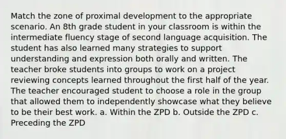 Match the zone of proximal development to the appropriate scenario. An 8th grade student in your classroom is within the intermediate fluency stage of second language acquisition. The student has also learned many strategies to support understanding and expression both orally and written. The teacher broke students into groups to work on a project reviewing concepts learned throughout the first half of the year. The teacher encouraged student to choose a role in the group that allowed them to independently showcase what they believe to be their best work. a. Within the ZPD b. Outside the ZPD c. Preceding the ZPD