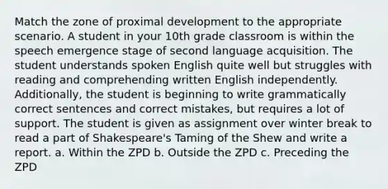 Match the zone of proximal development to the appropriate scenario. A student in your 10th grade classroom is within the speech emergence stage of second language acquisition. The student understands spoken English quite well but struggles with reading and comprehending written English independently. Additionally, the student is beginning to write grammatically correct sentences and correct mistakes, but requires a lot of support. The student is given as assignment over winter break to read a part of Shakespeare's Taming of the Shew and write a report. a. Within the ZPD b. Outside the ZPD c. Preceding the ZPD