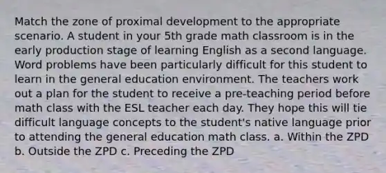 Match the zone of proximal development to the appropriate scenario. A student in your 5th grade math classroom is in the early production stage of learning English as a second language. Word problems have been particularly difficult for this student to learn in the general education environment. The teachers work out a plan for the student to receive a pre-teaching period before math class with the ESL teacher each day. They hope this will tie difficult language concepts to the student's native language prior to attending the general education math class. a. Within the ZPD b. Outside the ZPD c. Preceding the ZPD