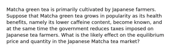 Matcha green tea is primarily cultivated by Japanese farmers. Suppose that Matcha green tea grows in popularity as its health benefits, namely its lower caffeine content, become known, and at the same time the government reduces taxes imposed on Japanese tea farmers. What is the likely effect on the equilibrium price and quantity in the Japanese Matcha tea market?