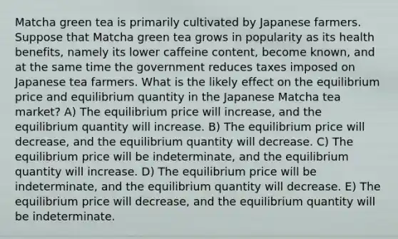 Matcha green tea is primarily cultivated by Japanese farmers. Suppose that Matcha green tea grows in popularity as its health benefits, namely its lower caffeine content, become known, and at the same time the government reduces taxes imposed on Japanese tea farmers. What is the likely effect on the equilibrium price and equilibrium quantity in the Japanese Matcha tea market? A) The equilibrium price will increase, and the equilibrium quantity will increase. B) The equilibrium price will decrease, and the equilibrium quantity will decrease. C) The equilibrium price will be indeterminate, and the equilibrium quantity will increase. D) The equilibrium price will be indeterminate, and the equilibrium quantity will decrease. E) The equilibrium price will decrease, and the equilibrium quantity will be indeterminate.