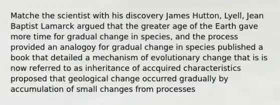 Matche the scientist with his discovery James Hutton, Lyell, Jean Baptist Lamarck argued that the greater age of the Earth gave more time for gradual change in species, and the process provided an analogoy for gradual change in species published a book that detailed a mechanism of evolutionary change that is is now referred to as inheritance of accquired characteristics proposed that geological change occurred gradually by accumulation of small changes from processes