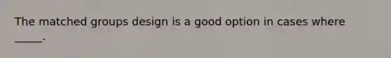 The matched groups design is a good option in cases where _____.