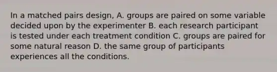 In a matched pairs design, A. groups are paired on some variable decided upon by the experimenter B. each research participant is tested under each treatment condition C. groups are paired for some natural reason D. the same group of participants experiences all the conditions.