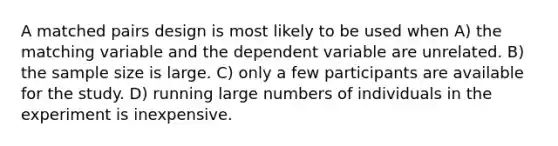 A matched pairs design is most likely to be used when A) the matching variable and the dependent variable are unrelated. B) the sample size is large. C) only a few participants are available for the study. D) running large numbers of individuals in the experiment is inexpensive.