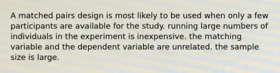 A matched pairs design is most likely to be used when only a few participants are available for the study. running large numbers of individuals in the experiment is inexpensive. the matching variable and the dependent variable are unrelated. the sample size is large.