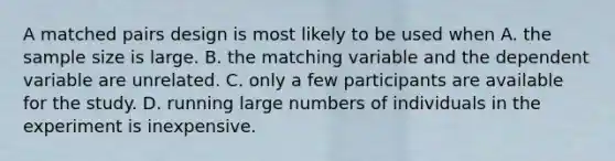 A matched pairs design is most likely to be used when A. the sample size is large. B. the matching variable and the dependent variable are unrelated. C. only a few participants are available for the study. D. running large numbers of individuals in the experiment is inexpensive.