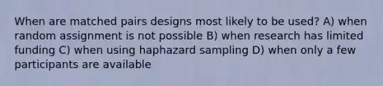 When are matched pairs designs most likely to be used? A) when random assignment is not possible B) when research has limited funding C) when using haphazard sampling D) when only a few participants are available