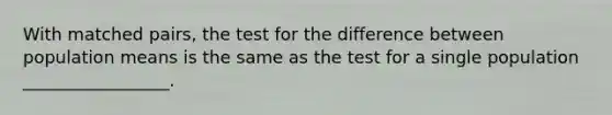 With matched pairs, the test for the difference between population means is the same as the test for a single population _________________.