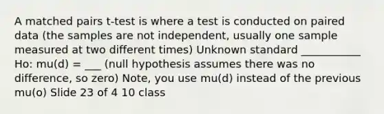 A matched pairs t-test is where a test is conducted on paired data (the samples are not independent, usually one sample measured at two different times) Unknown standard ___________ Ho: mu(d) = ___ (null hypothesis assumes there was no difference, so zero) Note, you use mu(d) instead of the previous mu(o) Slide 23 of 4 10 class