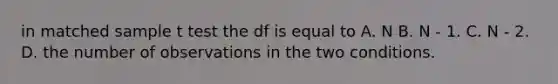 in matched sample t test the df is equal to A. N B. N - 1. C. N - 2. D. the number of observations in the two conditions.