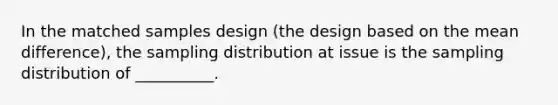 In the matched samples design (the design based on the mean difference), the sampling distribution at issue is the sampling distribution of __________.